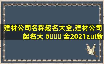 建材公司名称起名大全,建材公司起名大 🐛 全2021zui
新版